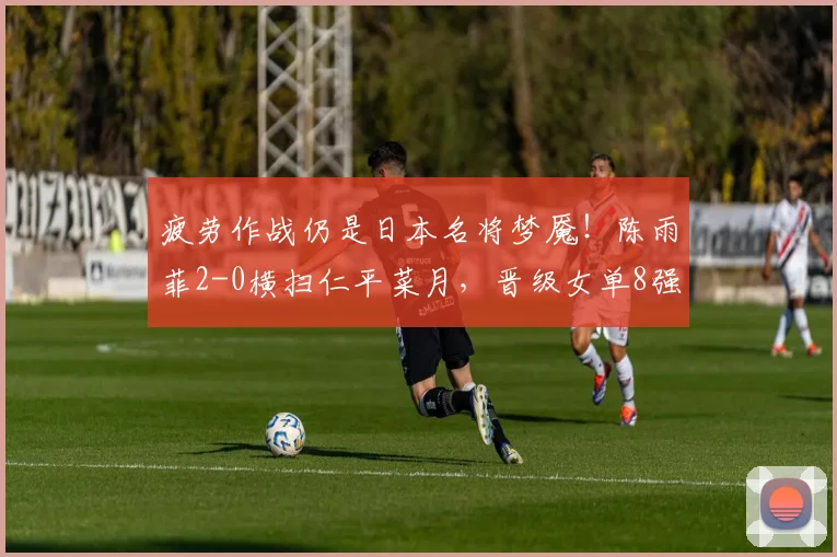 疲劳作战仍是日本名将梦魇！陈雨菲2-0横扫仁平菜月，晋级女单8强