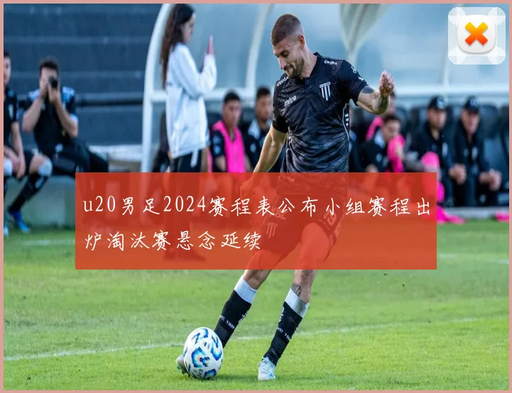 u20男足2024赛程表公布小组赛程出炉淘汰赛悬念延续