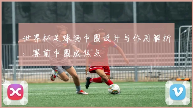 世界杯足球场中圈设计与作用解析，赛前中圈成焦点