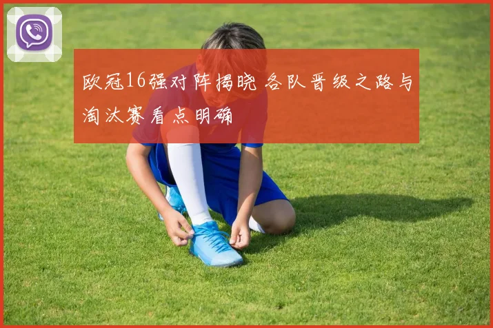 欧冠16强对阵揭晓 各队晋级之路与淘汰赛看点明确