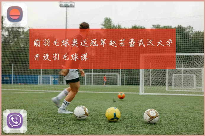 前羽毛球奥运冠军赵芸蕾武汉大学开设羽毛球课