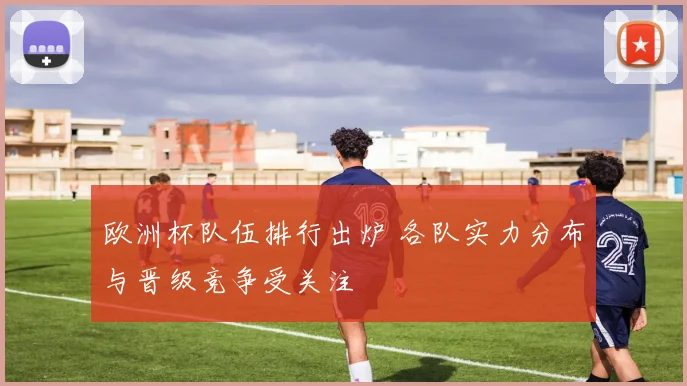 欧洲杯队伍排行出炉 各队实力分布与晋级竞争受关注