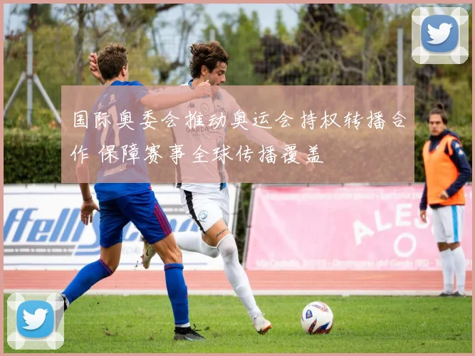 国际奥委会推动奥运会持权转播合作 保障赛事全球传播覆盖