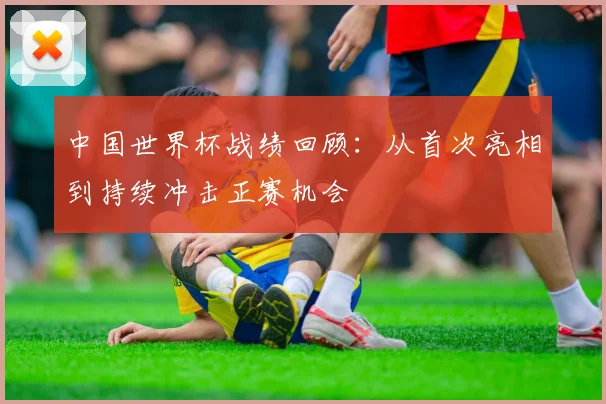 中国世界杯战绩回顾：从首次亮相到持续冲击正赛机会