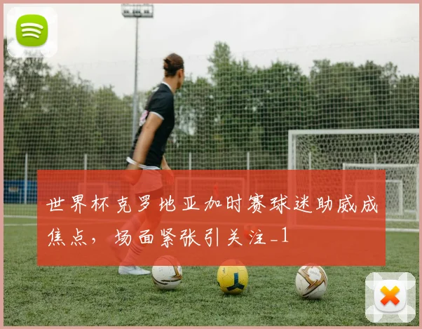 世界杯克罗地亚加时赛球迷助威成焦点，场面紧张引关注_1