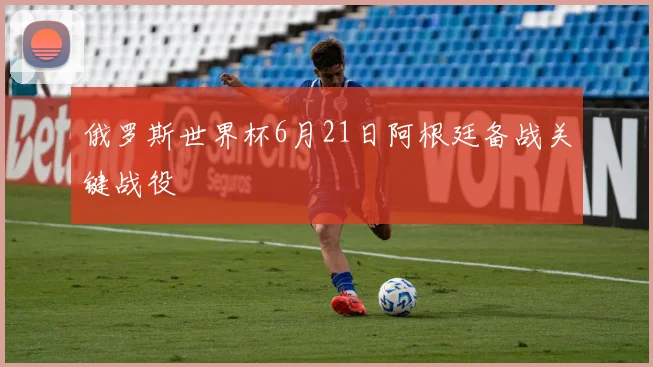 俄罗斯世界杯6月21日阿根廷备战关键战役