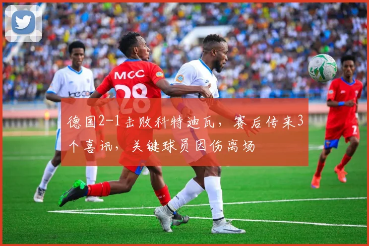德国2-1击败科特迪瓦，赛后传来3个喜讯，关键球员因伤离场