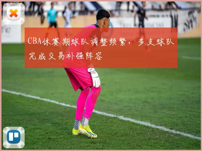 CBA休赛期球队调整频繁,多支球队完成交易补强阵容