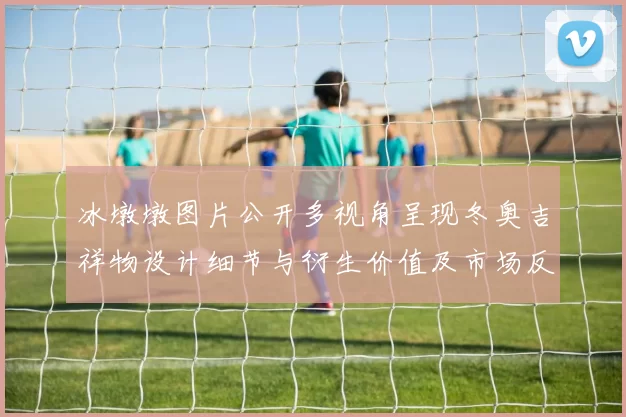 冰墩墩图片公开多视角呈现冬奥吉祥物设计细节与衍生价值及市场反响