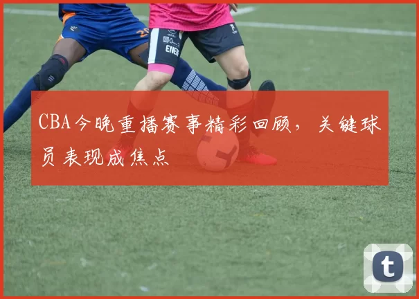 CBA今晚重播赛事精彩回顾,关键球员表现成焦点