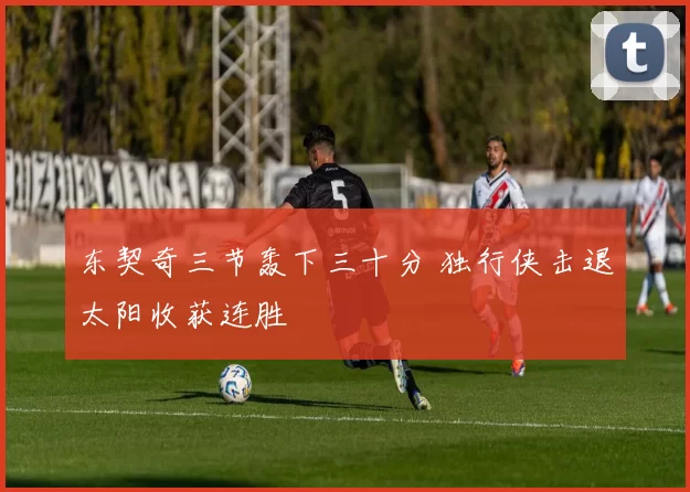 东契奇三节轰下三十分 独行侠击退太阳收获连胜