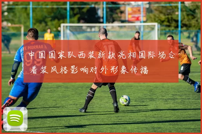 中国国家队西装新款亮相国际场合 着装风格影响对外形象传播