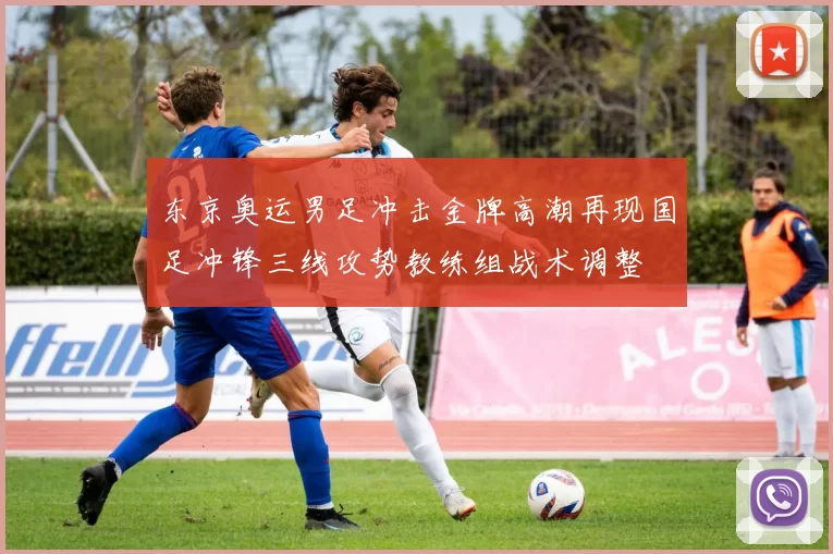 东京奥运男足冲击金牌高潮再现国足冲锋三线攻势教练组战术调整