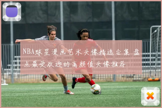 NBA球星漫画艺术头像精选合集 盘点最受欢迎的高颜值头像推荐