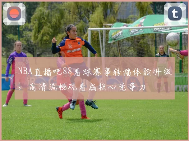 NBA直播吧88看球赛事转播体验升级，高清流畅观看成核心竞争力