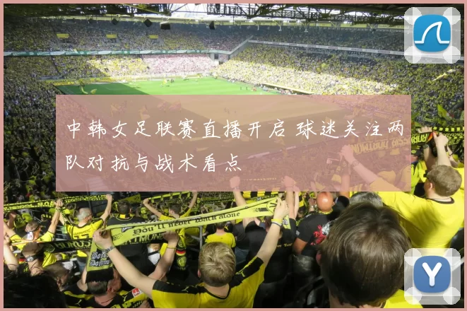 中韩女足联赛直播开启 球迷关注两队对抗与战术看点