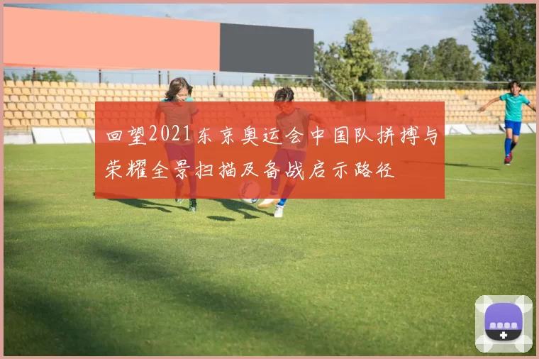 回望2021东京奥运会中国队拼搏与荣耀全景扫描及备战启示路径