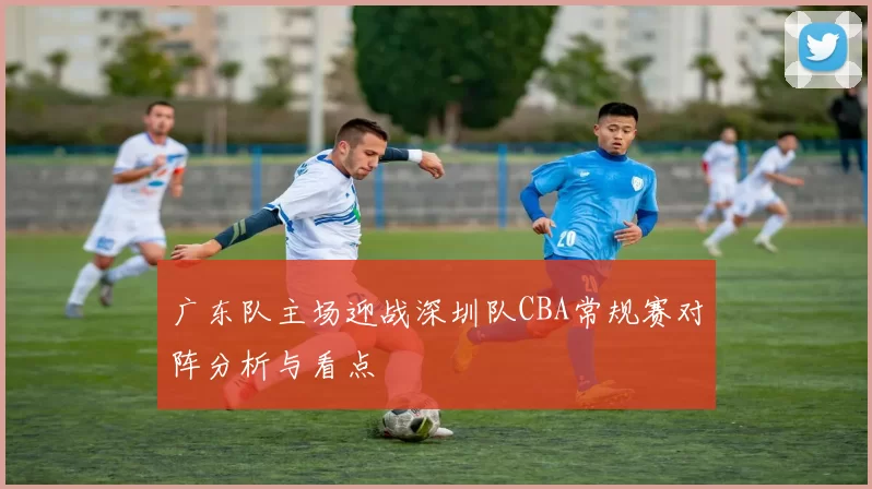 广东队主场迎战深圳队CBA常规赛对阵分析与看点