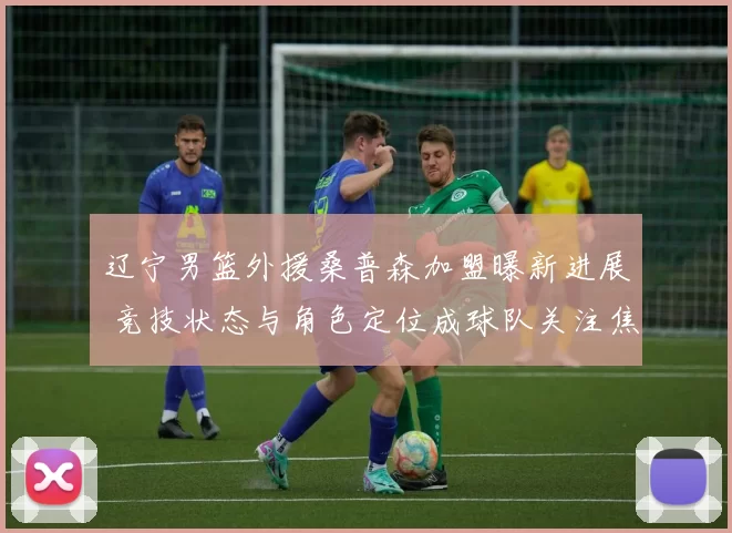 辽宁男篮外援桑普森加盟曝新进展 竞技状态与角色定位成球队关注焦点