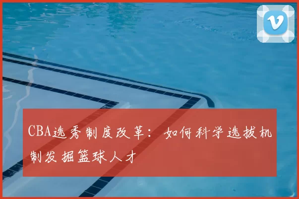 CBA选秀制度改革：如何科学选拔机制发掘篮球人才