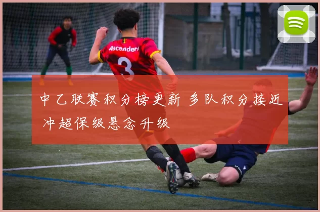 中乙联赛积分榜更新 多队积分接近 冲超保级悬念升级