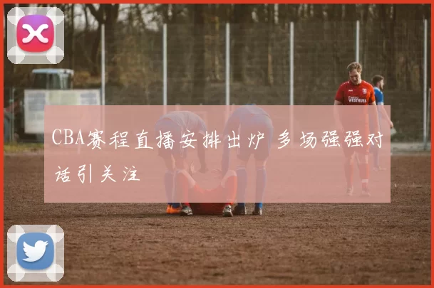 CBA赛程直播安排出炉 多场强强对话引关注