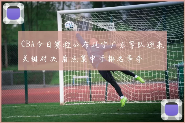 CBA今日赛程公布辽宁广东等队迎来关键对决 看点集中于排名争夺