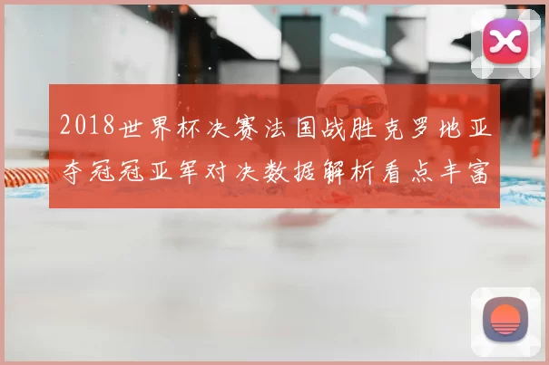 2018世界杯决赛法国战胜克罗地亚夺冠冠亚军对决数据解析看点丰富