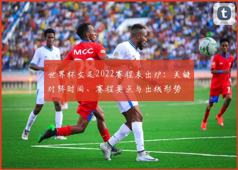 世界杯女足2022赛程表出炉：关键对阵时间、赛程要点与出线形势