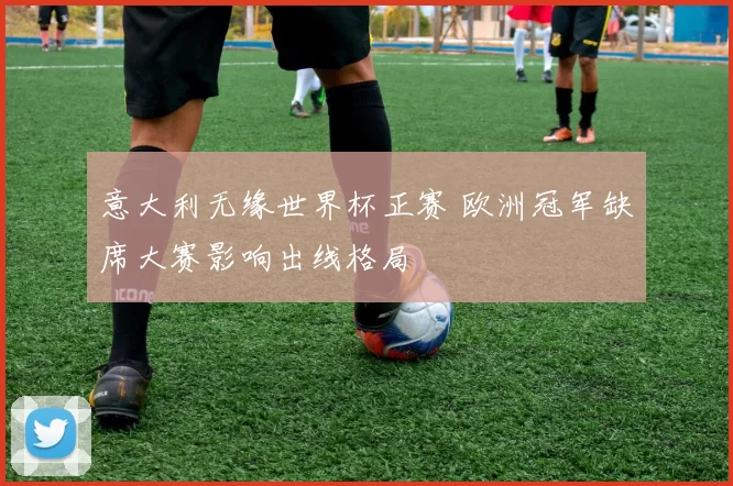 意大利无缘世界杯正赛 欧洲冠军缺席大赛影响出线格局