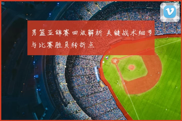 男篮亚锦赛回放解析 关键战术细节与比赛胜负转折点