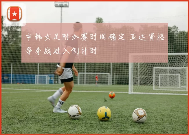 中韩女足附加赛时间确定 亚运资格争夺战进入倒计时