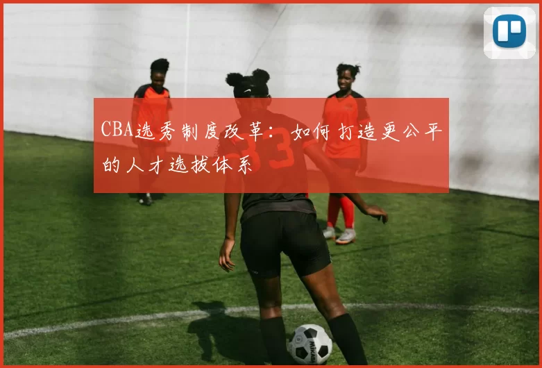 CBA选秀制度改革:如何打造更公平的人才选拔体系