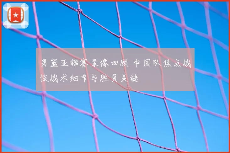 男篮亚锦赛录像回顾 中国队焦点战技战术细节与胜负关键