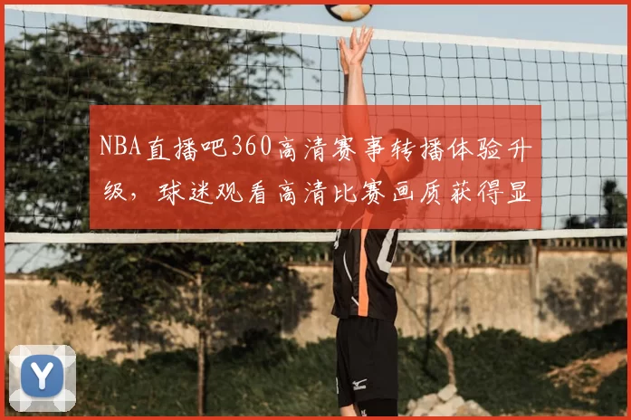 NBA直播吧360高清赛事转播体验升级，球迷观看高清比赛画质获得显著提升