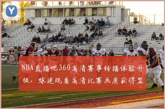 NBA直播吧360高清赛事转播体验升级,球迷观看高清比赛画质获得显著提升