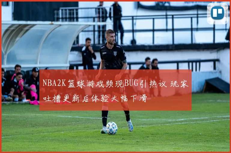 NBA2K篮球游戏频现BUG引热议 玩家吐槽更新后体验大幅下滑