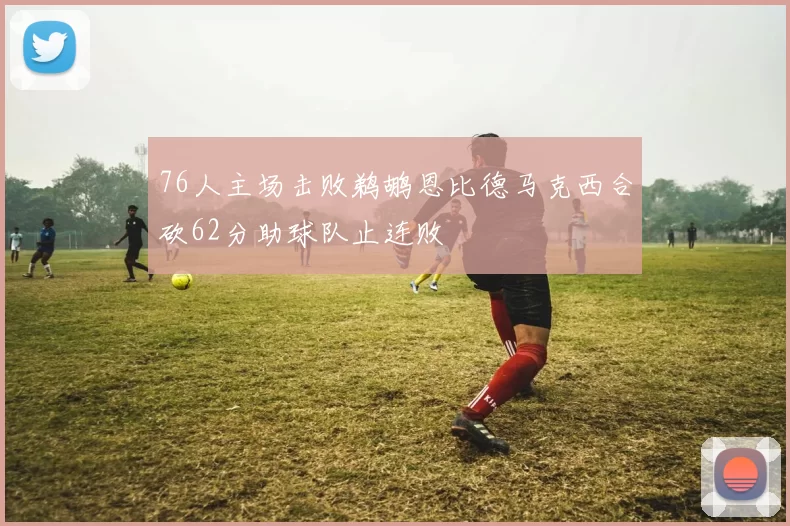 76人主场击败鹈鹕恩比德马克西合砍62分助球队止连败