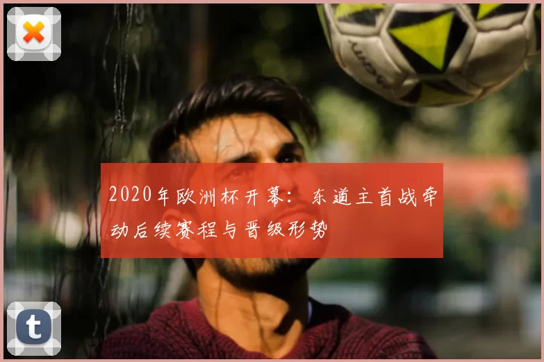 2020年欧洲杯开幕：东道主首战牵动后续赛程与晋级形势
