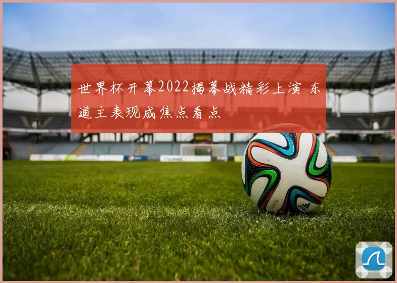 世界杯开幕2022揭幕战精彩上演 东道主表现成焦点看点