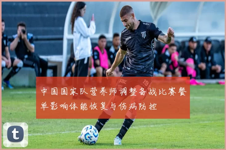 中国国家队营养师调整备战比赛餐单影响体能恢复与伤病防控