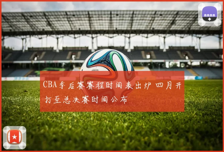 CBA季后赛赛程时间表出炉 四月开打至总决赛时间公布