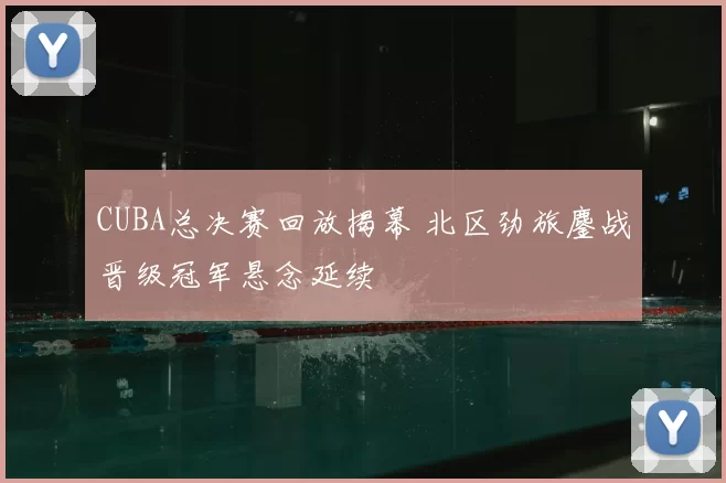 CUBA总决赛回放揭幕 北区劲旅鏖战晋级冠军悬念延续