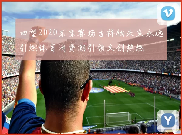 回望2020东京赛场吉祥物未来永远引燃体育消费潮引领文创热燃