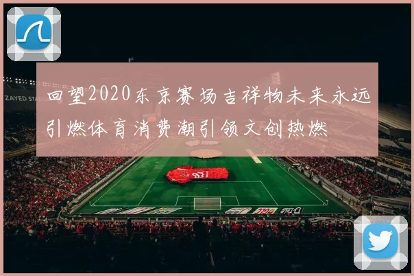 回望2020东京赛场吉祥物未来永远引燃体育消费潮引领文创热燃