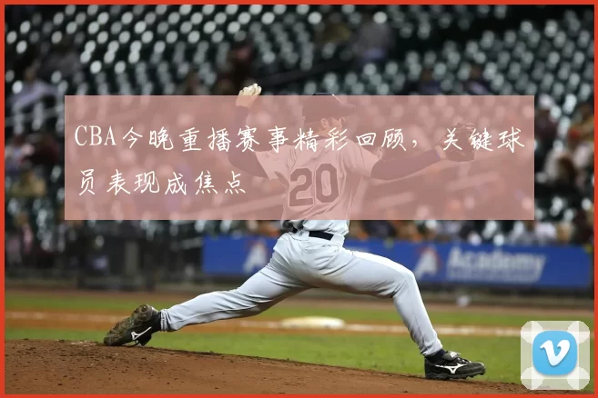 CBA今晚重播赛事精彩回顾,关键球员表现成焦点