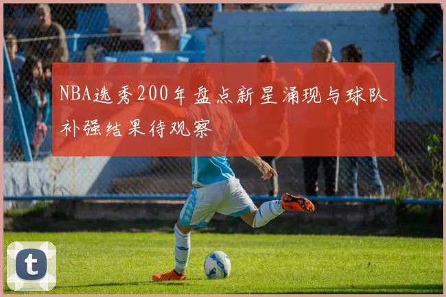 NBA选秀200年盘点新星涌现与球队补强结果待观察