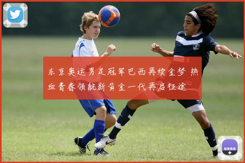 东京奥运男足冠军巴西再续金梦 热血青春领航新黄金一代再启征途