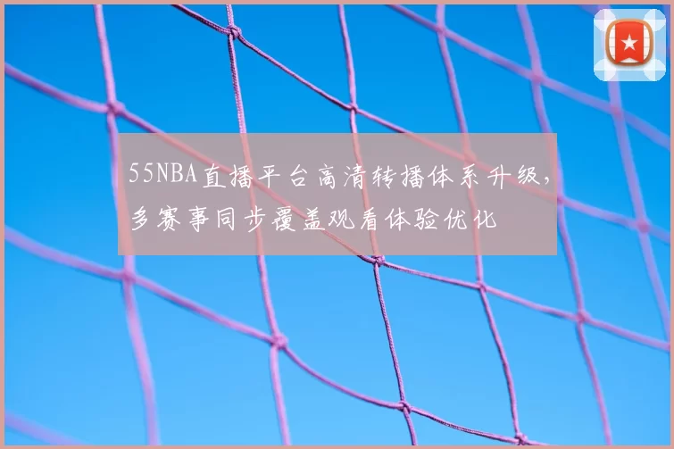 55NBA直播平台高清转播体系升级,多赛事同步覆盖观看体验优化