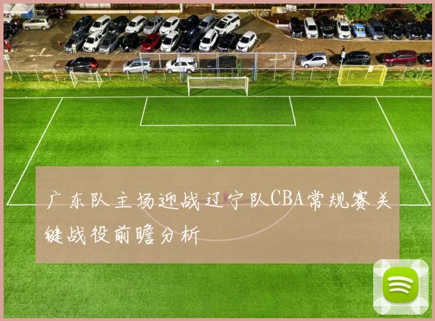 广东队主场迎战辽宁队CBA常规赛关键战役前瞻分析